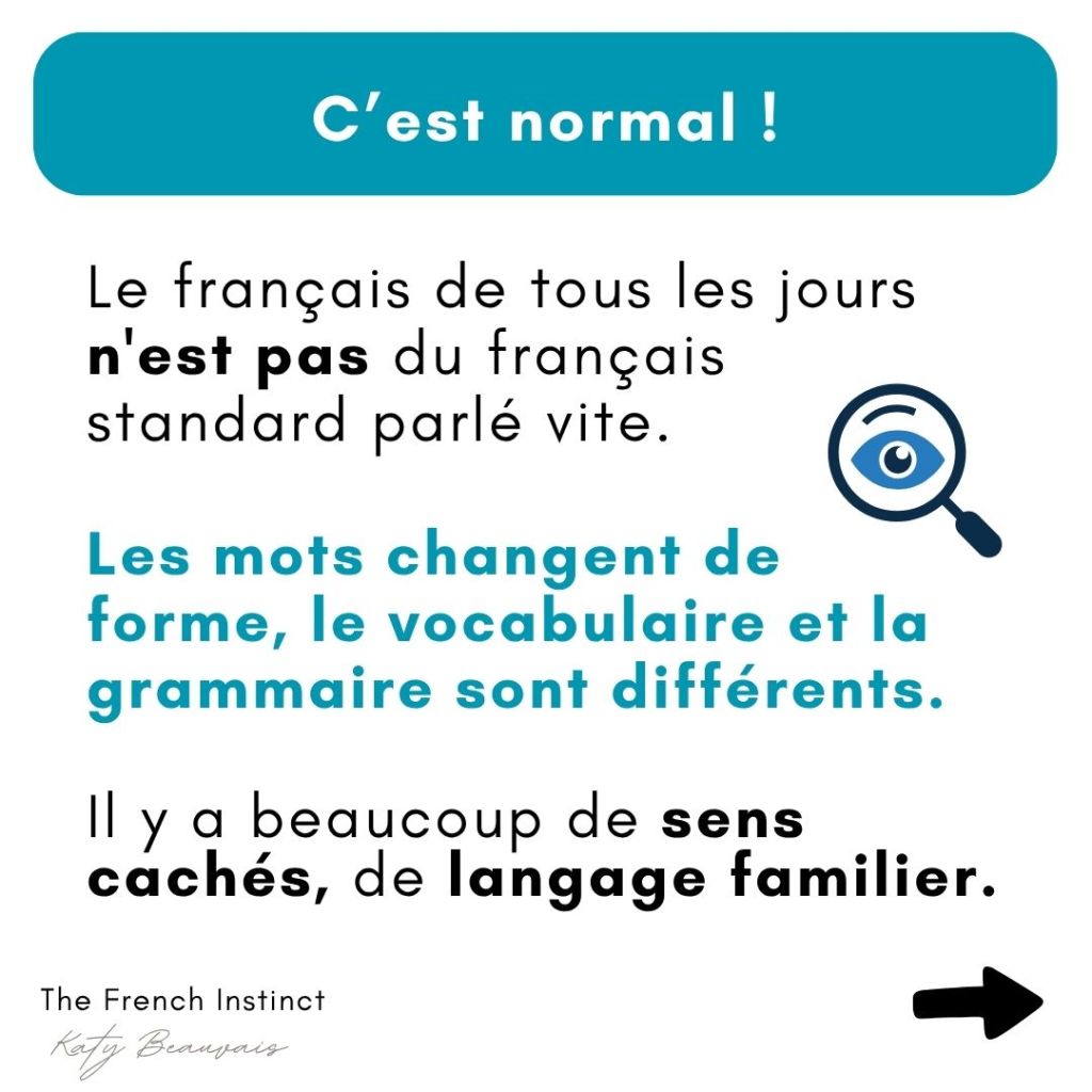 C'est normal de ne pas comprendre le français parlé par les Français. Le français de tous les jours n'est pas du français standard parlé vite; les mots changent de forme, le vocabulaire et la grammaire sont différents; il y a beaucoup de sens cachés, de langage familier